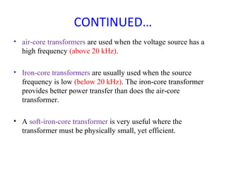 CONTINUED…
• air-core transformers are used when the voltage source has a
high frequency (above 20 kHz).
• Iron-core transformers are usually used when the source
frequency is low (below 20 kHz). The iron-core transformer
provides better power transfer than does the air-core
transformer.
• A soft-iron-core transformer is very useful where the
transformer must be physically small, yet efficient.
 