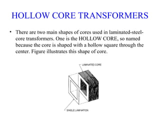 HOLLOW CORE TRANSFORMERS
• There are two main shapes of cores used in laminated-steel-
core transformers. One is the HOLLOW CORE, so named
because the core is shaped with a hollow square through the
center. Figure illustrates this shape of core.
 