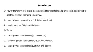 Introduction
 Power transformer is static machine used for transforming power from one circuit to
another without changing frequency.
 Used between generator and distribution circuit.
 Usually rated at 500Kva and above.
 Types:
1. Small power transformers(500-7500KVA)
2. Medium power transformer(7500KVA- 100MVA)
3. Large power transformer(100MVA and above)
 