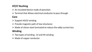 HT/LT Bushing
 An insulated device made of porcelain.
 Terminal that Allows electrical conductor to pass through.
Core
 Support HV/LV winding
 Provide magnetic path of low reluctance
 Made of silicon-steel laminated to reduce the eddy current loss
Winding
 Two types of winding : LV and HV winding
 Made of copper conductor
 