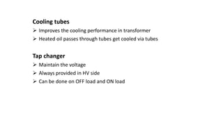 Cooling tubes
 Improves the cooling performance in transformer
 Heated oil passes through tubes get cooled via tubes
Tap changer
 Maintain the voltage
 Always provided in HV side
 Can be done on OFF load and ON load
 