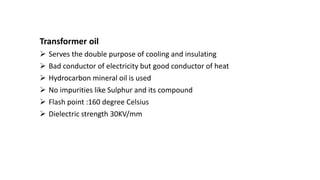 Transformer oil
 Serves the double purpose of cooling and insulating
 Bad conductor of electricity but good conductor of heat
 Hydrocarbon mineral oil is used
 No impurities like Sulphur and its compound
 Flash point :160 degree Celsius
 Dielectric strength 30KV/mm
 