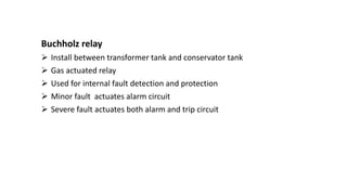 Buchholz relay
 Install between transformer tank and conservator tank
 Gas actuated relay
 Used for internal fault detection and protection
 Minor fault actuates alarm circuit
 Severe fault actuates both alarm and trip circuit
 