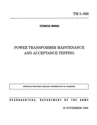 TM5-686
TECHNICAL MANUAL
POWERTRANSFORMERMAINTENANCE
ANDACCEPTANCETESTING
APPROVED FOR PUBLIC RELEASE: DISTRIBUTION IS UNLIMITED
1
HEADQUARTERS, DEPARTMENT OF THE ARMi
16 NOVEMBER1998
 