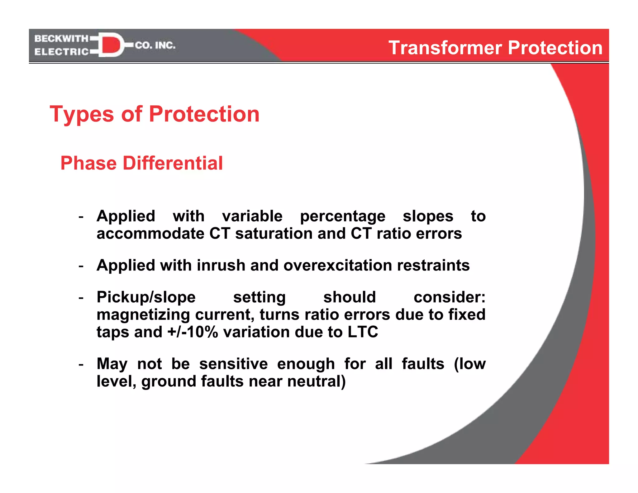 Phase Differential
- Applied with variable percentage slopes to
accommodate CT saturation and CT ratio errors
- Applied with inrush and overexcitation restraints
- Pickup/slope setting should consider:
magnetizing current, turns ratio errors due to fixed
taps and +/-10% variation due to LTC
- May not be sensitive enough for all faults (low
level, ground faults near neutral)
Types of Protection
Transformer Protection
 