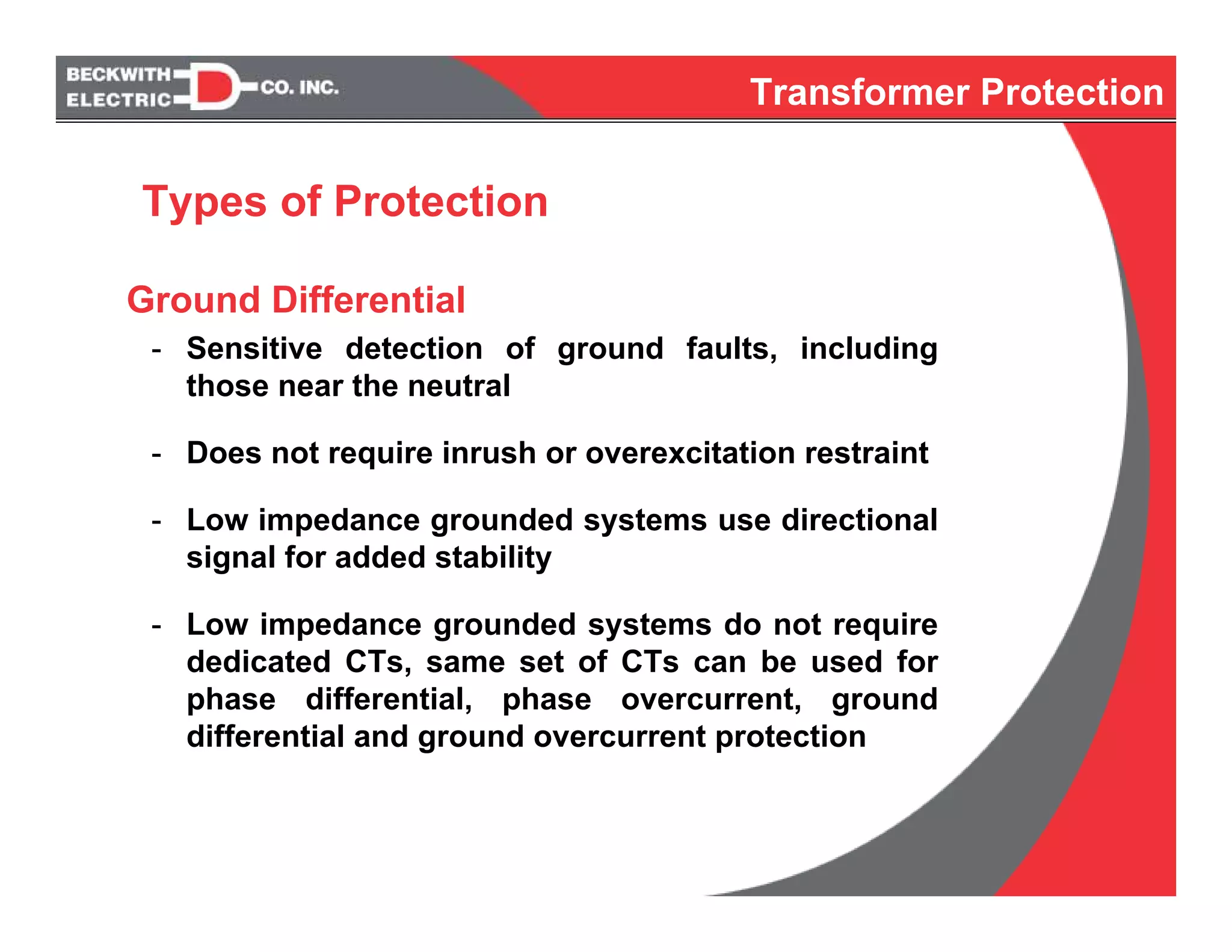 Ground Differential
- Sensitive detection of ground faults, including
those near the neutral
- Does not require inrush or overexcitation restraint
- Low impedance grounded systems use directional
signal for added stability
- Low impedance grounded systems do not require
dedicated CTs, same set of CTs can be used for
phase differential, phase overcurrent, ground
differential and ground overcurrent protection
Types of Protection
Transformer Protection
 