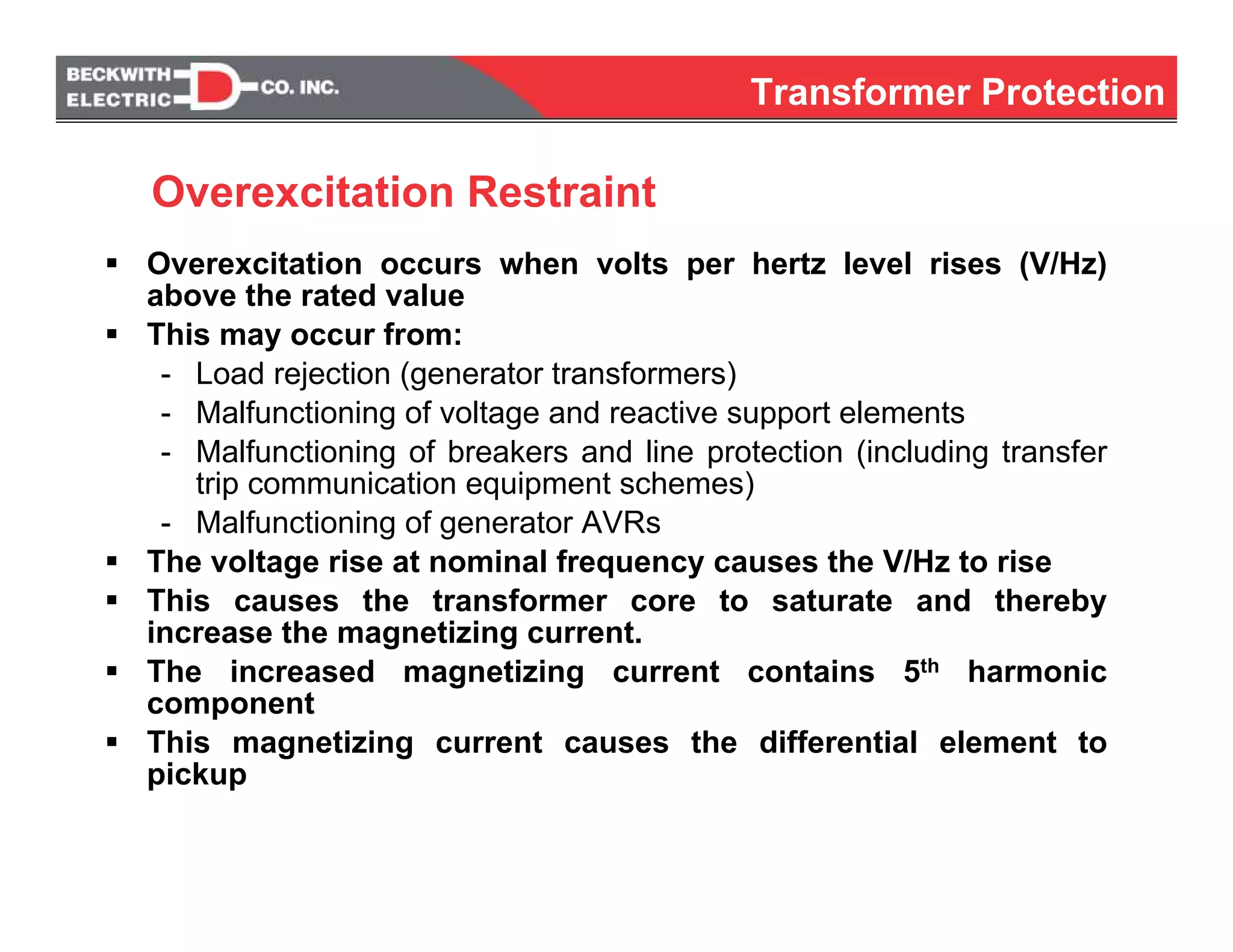 Overexcitation occurs when volts per hertz level rises (V/Hz)
above the rated value
This may occur from:
- Load rejection (generator transformers)
- Malfunctioning of voltage and reactive support elements
- Malfunctioning of breakers and line protection (including transfer
trip communication equipment schemes)
- Malfunctioning of generator AVRs
The voltage rise at nominal frequency causes the V/Hz to rise
This causes the transformer core to saturate and thereby
increase the magnetizing current.
The increased magnetizing current contains 5th harmonic
component
This magnetizing current causes the differential element to
pickup
Overexcitation Restraint
Transformer Protection
 