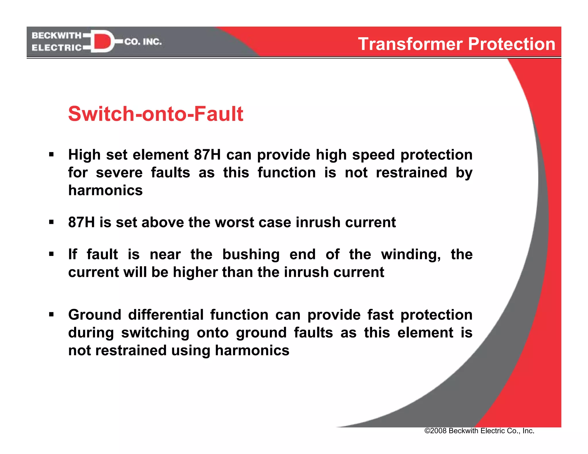High set element 87H can provide high speed protection
for severe faults as this function is not restrained by
harmonics
87H is set above the worst case inrush current
If fault is near the bushing end of the winding, the
current will be higher than the inrush current
Ground differential function can provide fast protection
during switching onto ground faults as this element is
not restrained using harmonics
Switch-onto-Fault
Transformer Protection
©2008 Beckwith Electric Co., Inc.
 