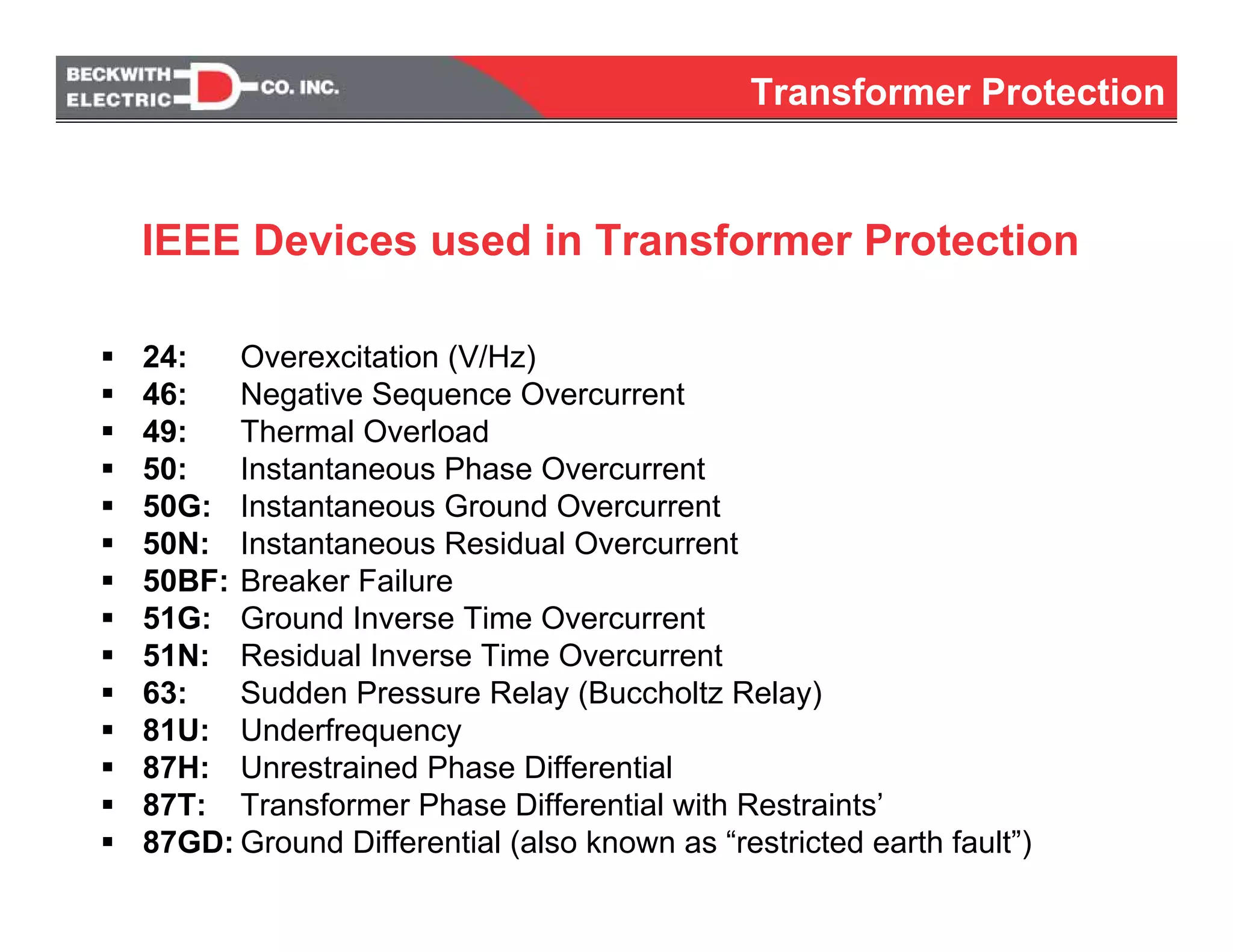24: Overexcitation (V/Hz)
46: Negative Sequence Overcurrent
49: Thermal Overload
50: Instantaneous Phase Overcurrent
50G: Instantaneous Ground Overcurrent
50N: Instantaneous Residual Overcurrent
50BF: Breaker Failure
51G: Ground Inverse Time Overcurrent
51N: Residual Inverse Time Overcurrent
63: Sudden Pressure Relay (Buccholtz Relay)
81U: Underfrequency
87H: Unrestrained Phase Differential
87T: Transformer Phase Differential with Restraints’
87GD: Ground Differential (also known as “restricted earth fault”)
IEEE Devices used in Transformer Protection
Transformer Protection
 