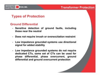 Ground Differential
- Sensitive detection of ground faults, including
those near the neutral
- Does not require inrush or overexcitation restraint
- Low impedance grounded systems use directional
signal for added stability
- Low impedance grounded systems do not require
dedicated CTs, same set of CTs can be used for
phase differential, phase overcurrent, ground
differential and ground overcurrent protection
Types of Protection
Transformer Protection
 