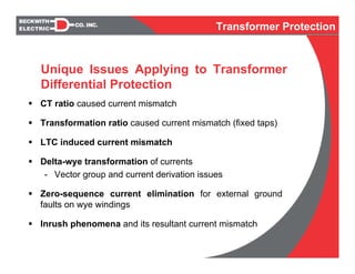 CT ratio caused current mismatch
Transformation ratio caused current mismatch (fixed taps)
LTC induced current mismatch
Delta-wye transformation of currents
- Vector group and current derivation issues
Zero-sequence current elimination for external ground
faults on wye windings
Inrush phenomena and its resultant current mismatch
Unique Issues Applying to Transformer
Differential Protection
Transformer Protection
 