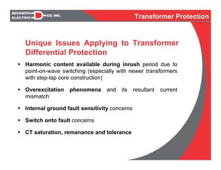 Harmonic content available during inrush period due to
point-on-wave switching (especially with newer transformers
with step-lap core construction)
Overexcitation phenomena and its resultant current
mismatch
Internal ground fault sensitivity concerns
Switch onto fault concerns
CT saturation, remanance and tolerance
Unique Issues Applying to Transformer
Differential Protection
Transformer Protection
 