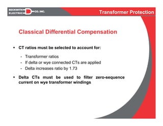 CT ratios must be selected to account for:
- Transformer ratios
- If delta or wye connected CTs are applied
- Delta increases ratio by 1.73
Delta CTs must be used to filter zero-sequence
current on wye transformer windings
Classical Differential Compensation
Transformer Protection
 