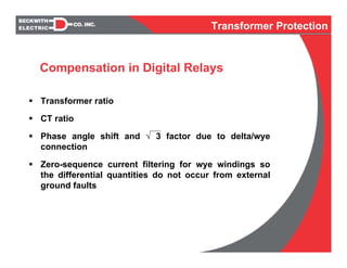 Transformer ratio
CT ratio
Phase angle shift and √ 3 factor due to delta/wye
connection
Zero-sequence current filtering for wye windings so
the differential quantities do not occur from external
ground faults
Compensation in Digital Relays
Transformer Protection
 