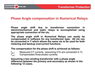 The compensation for the phase shift is achieved as follows:
Iabc: Measured CT currents (assuming CTs are connected in Y)
I'abc: Compensated three-phase currents.
Assuming a two winding transformer with a phase angle
difference between the primary and secondary as shown in the
following 12 cases.
Phase angle shift due to transformer connection in
electromechanical and static relays is accomplished using
appropriate connection of the cts.
The phase angle shift in Numerical Relays can easily be
compensated in software for any transformer type. All cts can
be connected in Y which allows the same cts to be used for both
metering and backup overcurrent functions
Phase Angle compensation in Numerical Relays
Transformer Protection
 