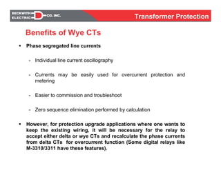 Phase segregated line currents
- Individual line current oscillography
- Currents may be easily used for overcurrent protection and
metering
- Easier to commission and troubleshoot
- Zero sequence elimination performed by calculation
However, for protection upgrade applications where one wants to
keep the existing wiring, it will be necessary for the relay to
accept either delta or wye CTs and recalculate the phase currents
from delta CTs for overcurrent function (Some digital relays like
M-3310/3311 have these features).
Benefits of Wye CTs
Transformer Protection
 