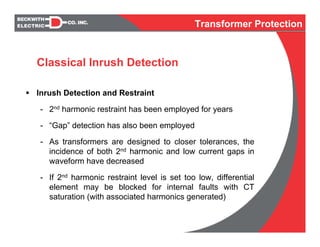 Inrush Detection and Restraint
- 2nd harmonic restraint has been employed for years
- “Gap” detection has also been employed
- As transformers are designed to closer tolerances, the
incidence of both 2nd harmonic and low current gaps in
waveform have decreased
- If 2nd harmonic restraint level is set too low, differential
element may be blocked for internal faults with CT
saturation (with associated harmonics generated)
Classical Inrush Detection
Transformer Protection
 
