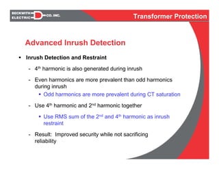 Inrush Detection and Restraint
- 4th harmonic is also generated during inrush
- Even harmonics are more prevalent than odd harmonics
during inrush
Odd harmonics are more prevalent during CT saturation
- Use 4th harmonic and 2nd harmonic together
Use RMS sum of the 2nd and 4th harmonic as inrush
restraint
- Result: Improved security while not sacrificing
reliability
Advanced Inrush Detection
Transformer Protection
 