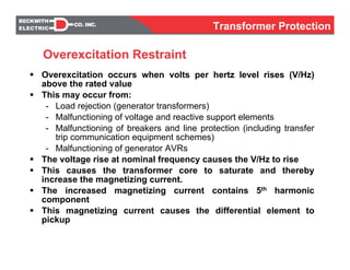 Overexcitation occurs when volts per hertz level rises (V/Hz)
above the rated value
This may occur from:
- Load rejection (generator transformers)
- Malfunctioning of voltage and reactive support elements
- Malfunctioning of breakers and line protection (including transfer
trip communication equipment schemes)
- Malfunctioning of generator AVRs
The voltage rise at nominal frequency causes the V/Hz to rise
This causes the transformer core to saturate and thereby
increase the magnetizing current.
The increased magnetizing current contains 5th harmonic
component
This magnetizing current causes the differential element to
pickup
Overexcitation Restraint
Transformer Protection
 