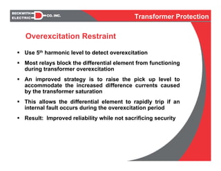 Use 5th harmonic level to detect overexcitation
Most relays block the differential element from functioning
during transformer overexcitation
An improved strategy is to raise the pick up level to
accommodate the increased difference currents caused
by the transformer saturation
This allows the differential element to rapidly trip if an
internal fault occurs during the overexcitation period
Result: Improved reliability while not sacrificing security
Overexcitation Restraint
Transformer Protection
 