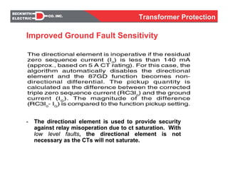 - The directional element is used to provide security
against relay misoperation due to ct saturation. With
low level faults, the directional element is not
necessary as the CTs will not saturate.
Improved Ground Fault Sensitivity
Transformer Protection
 