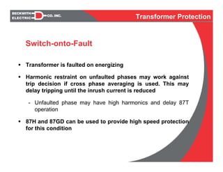 Transformer is faulted on energizing
Harmonic restraint on unfaulted phases may work against
trip decision if cross phase averaging is used. This may
delay tripping until the inrush current is reduced
- Unfaulted phase may have high harmonics and delay 87T
operation
87H and 87GD can be used to provide high speed protection
for this condition
Switch-onto-Fault
Transformer Protection
 