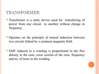 TRANSFORMER
 Transformer is a static device used for transferring of
power from one circuit to another without change in
frequency.
 Operates on the principle of mutual induction between
two circuits linked by a common magnetic field.
 EMF induced in a winding is proportional to the flux
density in the core, cross section of the core, frequency
and no. of turns in the winding.
 