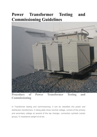 Power Transformer Testing and
Commissioning GuidelinesR Sahoo
Procedure of Power Transformer Testing and
Commissioning
In Transformer testing and commissioning, it can be classified into power and
distribution transformers. It rating plate show nominal voltage, current of the primary
and secondary voltage at several of the tap changer, connection symbols (vector
group), % impedance weight of oil etc.
 