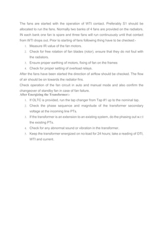The fans are started with the operation of WTI contact. Preferably S1 should be
allocated to run the fans. Normally two banks of 4 fans are provided on the radiators.
IN each bank one fan is spare and three fans will run continuously until that contact
from WTI drops out. Prior to starting of fans following thing have to be checked:-
1. Measure IR value of the fan motors.
2. Check for free rotation of fan blades (rotor), ensure that they do not foul with
the radiators.
3. Ensure proper earthing of motors, fixing of fan on the frames
4. Check for proper setting of overload relays.
After the fans have been started the direction of airflow should be checked. The flow
of air should be on towards the radiator fins.
Check operation of the fan circuit in auto and manual mode and also confirm the
changeover of standby fan in case of fan failure.
After Energizing the Transformer:-
1. If OLTC is provided, run the tap changer from Tap #1 up to the nominal tap.
2. Check the phase sequence and magnitude of the transformer secondary
voltage at the incoming line PTs.
3. If the transformer is an extension to an existing system, do the phasing out w.r.t
the existing PTs.
4. Check for any abnormal sound or vibration in the transformer.
5. Keep the transformer energized on no-load for 24 hours; take a reading of OTI,
WTI and current.
 
