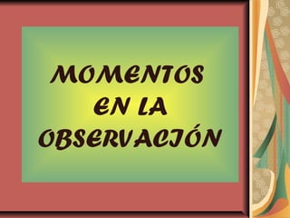 MOMENTOS
EN LA
OBSERVACIÓN