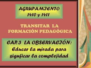TRANSITAR LA
FORMACIÓN PEDAGÓGICA
CAP. 3 LA OBSERVACIÓN:
Educar la mirada para
signficar la complejidad
AGRUPAMIENTO
1410 y 1411
 