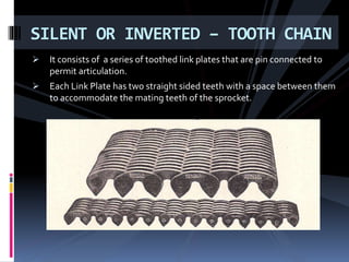  It consists of a series of toothed link plates that are pin connected to
permit articulation.
 Each Link Plate has two straight sided teeth with a space between them
to accommodate the mating teeth of the sprocket.
SILENT OR INVERTED – TOOTH CHAIN
 