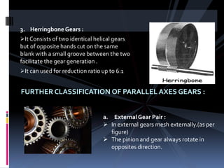 3. Herringbone Gears :
It Consists of two identical helical gears
but of opposite hands cut on the same
blank with a small groove between the two
facilitate the gear generation .
It can used for reduction ratio up to 6:1
FURTHER CLASSIFICATION OF PARALLEL AXES GEARS :
a. External Gear Pair :
 In external gears mesh externally.(as per
figure)
 The pinion and gear always rotate in
opposites direction.
 