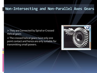 They are Connected by Spiral or Crossed
Helical gears
The crossed helical gears have only one
point contact and hence are only suitable for
transmitting small powers.
Non-Intersecting and Non-Parallel Axes Gears
 
