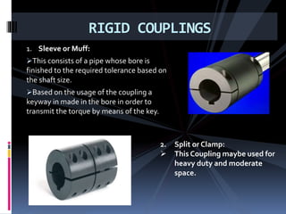 1. Sleeve or Muff:
This consists of a pipe whose bore is
finished to the required tolerance based on
the shaft size.
Based on the usage of the coupling a
keyway in made in the bore in order to
transmit the torque by means of the key.
RIGID COUPLINGS
2. Split or Clamp:
 This Coupling maybe used for
heavy duty and moderate
space.
 