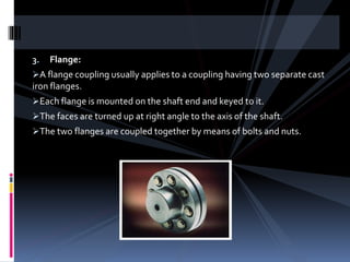 3. Flange:
A flange coupling usually applies to a coupling having two separate cast
iron flanges.
Each flange is mounted on the shaft end and keyed to it.
The faces are turned up at right angle to the axis of the shaft.
The two flanges are coupled together by means of bolts and nuts.
 