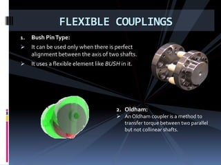 1. Bush PinType:
 It can be used only when there is perfect
alignment between the axis of two shafts.
 It uses a flexible element like BUSH in it.
FLEXIBLE COUPLINGS
2. Oldham:
 An Oldham coupler is a method to
transfer torque between two parallel
but not collinear shafts.
 