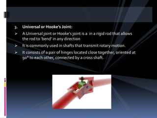 3. Universal or Hooke’s Joint:
 A Universal joint or Hooke's joint is a in a rigid rod that allows
the rod to 'bend' in any direction
 It is commonly used in shafts that transmit rotary motion.
 It consists of a pair of hinges located close together, oriented at
90° to each other, connected by a cross shaft.
 