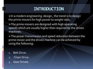 In a modern engineering design , the trend is to design
the prime movers for high power to weight ratio.
The prime movers are designed with high operating
speeds which are usually higher than required by the driven
machines.
The power transmission and speed reduction between the
prime mover and the driven machine can be achieved by
using the following:
1. Belt Drive.
2. Chain Drive.
3. Gear Drives.
INTRODUCTION
 