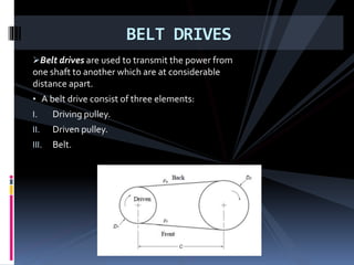 Belt drives are used to transmit the power from
one shaft to another which are at considerable
distance apart.
• A belt drive consist of three elements:
I. Driving pulley.
II. Driven pulley.
III. Belt.
BELT DRIVES
 