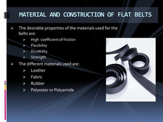  The desirable properties of the materials used for the
belts are:
 High coefficient of friction
 Flexibility
 Durability
 Strength
 The different materials used are:
 Leather
 Fabric
 Rubber
 Polyester or Polyamide
MATERIAL AND CONSTRUCTION OF FLAT BELTS
 
