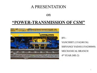 A PRESENTATION
on
“POWER-TRANSMISSION OF CSM”
BY:-
VANCHHIT (1516240136)
SHIVANGI YADAV(1516240049)
MECHANICAL BRANCH
4th YEAR (ME-2)
1
 