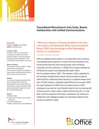 Microsoft Office System
                                              Customer Solution Case Study




                                              Texas-Based Manufacturer Cuts Costs, Boosts
                                              Collaboration with Unified Communications



Overview                                      “When you replace a 20-year-old phone and voice-
Country or Region: United States
Industry: Manufacturing
                                              mail system with Microsoft Office Communications
                                              Server 2007 and Exchange Unified Messaging,
Customer Profile
Founded in 1951, this family-owned
                                              there’s no comparison.”
manufacturer of power transmission            Vice President of Information Technology
products is based in Texas and operates
manufacturing and sales offices in the        With an outdated phone system in its head office and numerous
United States, Canada, Mexico, and China.
                                              incompatible phone systems in nearly 30 branch locations, this
Business Situation                            family-owned business was having trouble communicating
The company wanted to replace an aging
phone system and update its                   internally and with customers. In 2008, the company installed an
communications systems so employees in        IP-PBX phone system and deployed Microsoft® Office
many locations could collaborate better to
deliver superior customer service.            Communications Server 2007. This solution made it possible for
                                              the company to significantly reduce communications costs by
Solution
The company deployed Microsoft® Office        switching from traditional phone service to a software-based voice
Communications Server 2007 with               over IP (VoIP) solution. Using Microsoft Office Communicator 2007,
Microsoft Office Communicator 2007, its
client software, to give employees flexible   the client software for Office Communications Server 2007,
tools to collaborate through e-mail, voice,   employees now have far more flexible tools for communicating with
IM, and Web conferencing.
                                              others by phone, audio, video or Web conferencing, IM, or e-mail.
Benefits                                      With real-time presence information, employees can locate and
 Reduced costs
 Faster communications and increased
                                              collaborate with colleagues faster and ultimately respond more
  productivity                                quickly to customer needs.
 Improved collaboration
 Better customer service and satisfaction
 