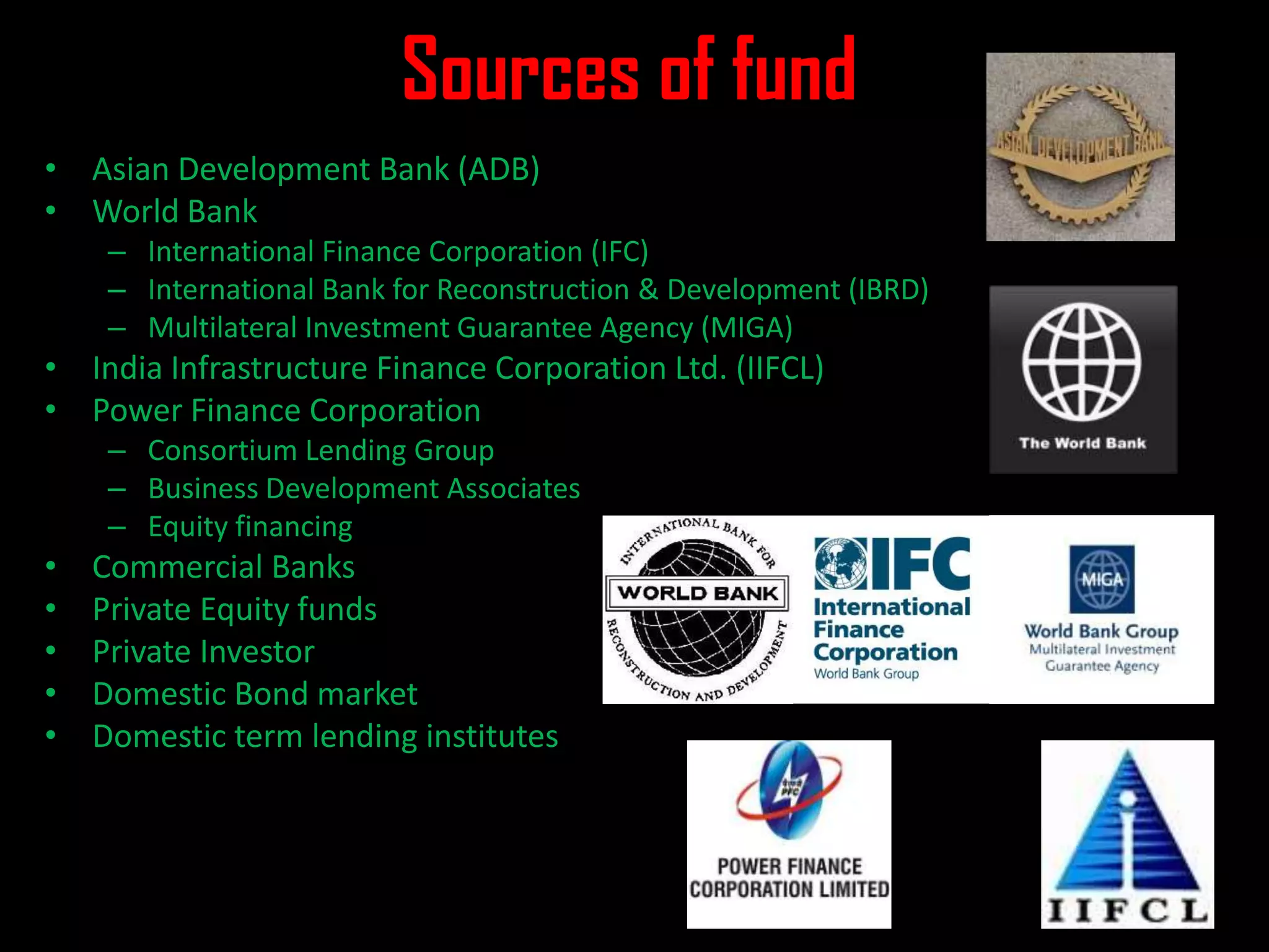 Sources of fund
• Asian Development Bank (ADB)
• World Bank
– International Finance Corporation (IFC)
– International Bank for Reconstruction & Development (IBRD)
– Multilateral Investment Guarantee Agency (MIGA)
• India Infrastructure Finance Corporation Ltd. (IIFCL)
• Power Finance Corporation
– Consortium Lending Group
– Business Development Associates
– Equity financing
• Commercial Banks
• Private Equity funds
• Private Investor
• Domestic Bond market
• Domestic term lending institutes
 
