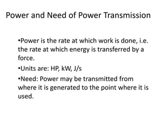 Power and Need of Power Transmission
•Power is the rate at which work is done, i.e.
the rate at which energy is transferred by a
force.
•Units are: HP, kW, J/s
•Need: Power may be transmitted from
where it is generated to the point where it is
used.
 