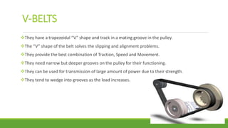 V-BELTS
They have a trapezoidal “V” shape and track in a mating groove in the pulley.
The “V” shape of the belt solves the slipping and alignment problems.
They provide the best combination of Traction, Speed and Movement.
They need narrow but deeper grooves on the pulley for their functioning.
They can be used for transmission of large amount of power due to their strength.
They tend to wedge into grooves as the load increases.
 