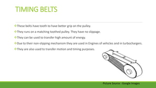 TIMING BELTS
These belts have tooth to have better grip on the pulley.
They runs on a matching toothed pulley. They have no slippage.
They can be used to transfer high amount of energy.
Due to their non-slipping mechanism they are used in Engines of vehicles and in turbochargers.
They are also used to transfer motion and timing purposes.
Picture Source : Google Images
 