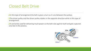 Closed Belt Drive
In this type of arrangement the belt is given a turn as it runs between the pulleys.
The driver pulley and the driven pulley rotates in the opposite direction while in this type of
arrangement.
It cannot be used for delivering much power as the belt rubs against itself and gets ruptured
very fast in the process.
 