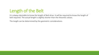 Length of the Belt
It is always desirable to know the length of Belt drive. It will be required to know the length of
belt required. The actual length is slightly shorter than the theoretic values.
The length can be determined by the geometric considerations
 