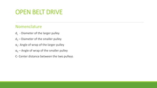 OPEN BELT DRIVE
Nomenclature
dL - Diameter of the larger pulley
dS – Diameter of the smaller pulley
αL- Angle of wrap of the larger pulley
αS – Angle of wrap of the smaller pulley
C- Center distance between the two pulleys
 